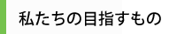 私たちの目指すもの
