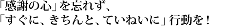 「感謝の心」を忘れず、「すぐに、きちんと、ていねいに」行動を！